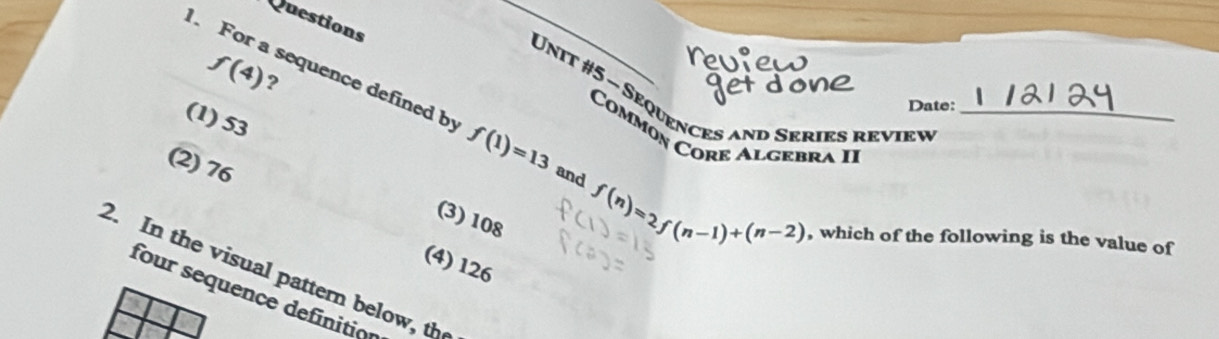 Questions
f(4) ?
Unit #5 - Sequences and Series review
Date:
(1) 53
Commón Core Algebra II
For a sequence defined by f(1)=13 and f(n)=2f(n-1)+(n-2) , which of the following is the value of
(2) 76
(3) 108
(4) 126
2. In the visual pattern below, th
four sequence definitio