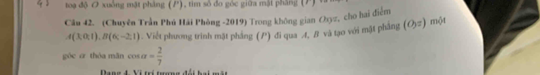 toạ độ O xuồng mật phẳng (P), tim số do góc giữa mật phẳng (P) 
Câu 42. (Chuyên Trần Phú Hải Phòng -2019) Trong không gian Oxyz, cho hai điểm
A(3;0;1), B(6;-2;1). Viết phương trình mặt phẳng (P) đi qua A, B và tạo với mặt phẳng (O_3=) một 
góc e thóa mãn cos alpha = 2/7 
C C a B é i b