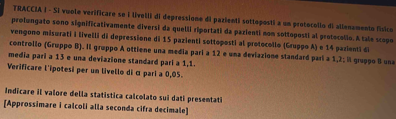 TRACCIA I - Si vuole verificare se i livelli di depressione di pazienti sottoposti a un protocollo di allenamento fisico 
prolungato sono significativamente diversi da quelli riportati da pazienti non sottoposti al protocollo.A tale scopo 
vengono misurati i livelli di depressione di 15 pazienti sottoposti al protocollo (Gruppo A) e 14 pazienti di 
controllo (Gruppo B). Il gruppo A ottiene una media pari a 12 e una deviazione standard pari a 1,2; il gruppo B una 
media pari a 13 e una deviazione standard pari a 1,1. 
Verificare l'ipotesi per un livello di α pari a 0,05. 
Indicare il valore della statistica calcolato sui dati presentati 
[Approssimare i calcoli alla seconda cifra decimale]