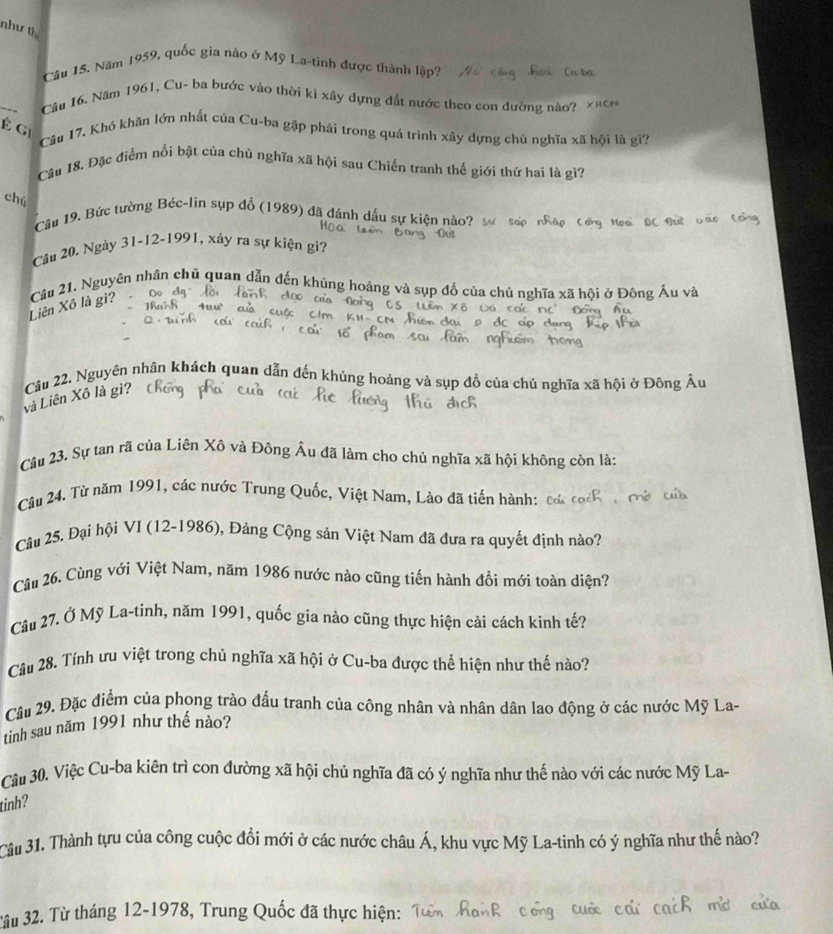 như th
Câu 15. Năm 1959, quốc gia nào ở Mỹ La-tinh được thành lập?
_
Câu 16. Năm 1961, Cu- ba bước vào thời kì xây dựng đất nước theo con dường nào?
É gi
Câu 17. Khó khãn lớn nhất của Cu-ba gặp phải trong quá trình xây dựng chủ nghĩa xã hội là gì?
Câu 18. Đặc điểm nổi bật của chủ nghĩa xã hội sau Chiến tranh thế giới thứ hai là gì?
chú
Câu 19. Bức tường Béc-lin sụp đồ (1989) đã đánh dấu sự kiện nà
Câu 20. Ngày 31-12-1991, xảy ra sự kiện gì?
Liên Xô là gì? Câu 21. Nguyên nhân chủ quan dẫn đến khủng hoảng và sụp đồ của chủ nghĩa xã hội ở Đông Á
Câu 22. Nguyên nhân khách quan dẫn đến khủng hoảng và sụp đồ của chủ nghĩa xã hội ở Đông / A
và Liên Xô là gì?
Câu 23. Sự tan rã của Liên Xô và Đông Âu đã làm cho chủ nghĩa xã hội không còn là:
Câu 24. Từ năm 1991, các nước Trung Quốc, Việt Nam, Lào đã tiến hành:
Câu 25. Đại hội VI (12-1986), Đảng Cộng sản Việt Nam đã đưa ra quyết định nào?
Câu 26. Cùng với Việt Nam, năm 1986 nước nào cũng tiến hành đồi mới toàn diện?
Câu 27. Ở Mỹ La-tinh, năm 1991, quốc gia nào cũng thực hiện cải cách kinh tế?
Câu 28. Tính ưu việt trong chủ nghĩa xã hội ở Cu-ba được thể hiện như thế nào?
Câu 29. Đặc điểm của phong trào đấu tranh của công nhân và nhân dân lao động ở các nước Mỹ La-
tinh sau năm 1991 như thế nào?
Câu 30. Việc Cu-ba kiên trì con đường xã hội chủ nghĩa đã có ý nghĩa như thế nào với các nước Mỹ La-
tinh?
Câu 31. Thành tựu của công cuộc đổi mới ở các nước châu Á, khu vực Mỹ La-tinh có ý nghĩa như thế nào?
3âu 32. Từ tháng 12-1978, Trung Quốc đã thực hiện: