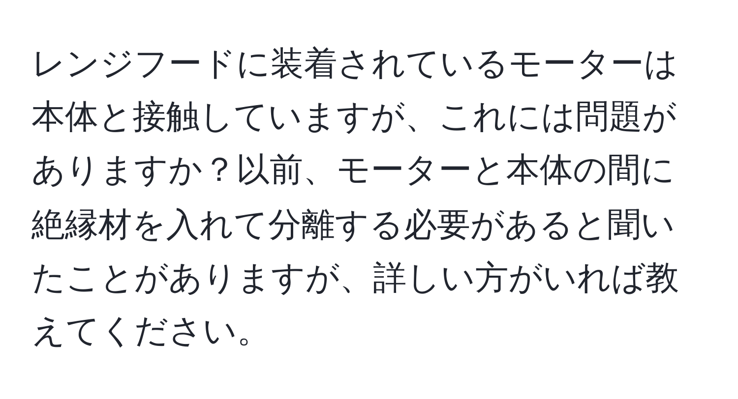 レンジフードに装着されているモーターは本体と接触していますが、これには問題がありますか？以前、モーターと本体の間に絶縁材を入れて分離する必要があると聞いたことがありますが、詳しい方がいれば教えてください。