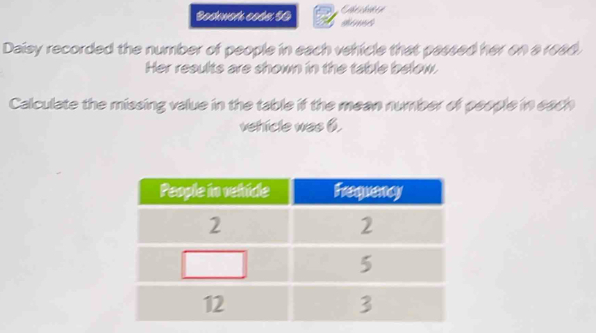 Bockwot coss $0 
Daisy recorded the number of people in each vehicle that passed her on a read. 
Her results are shown in the table below. 
Calculate the missing value in the table if the mean number of people in each 
vehicle was 6.