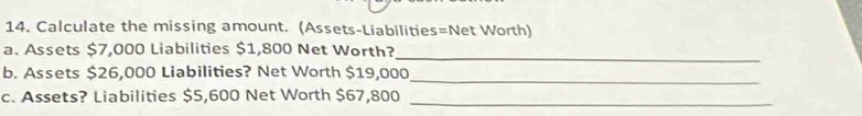 Calculate the missing amount. (Assets-Liabilities=Net Worth) 
_ 
a. Assets $7,000 Liabilities $1,800 Net Worth? 
b. Assets $26,000 Liabilities? Net Worth $19,000
_ 
c. Assets? Liabilities $5,600 Net Worth $67,800 _