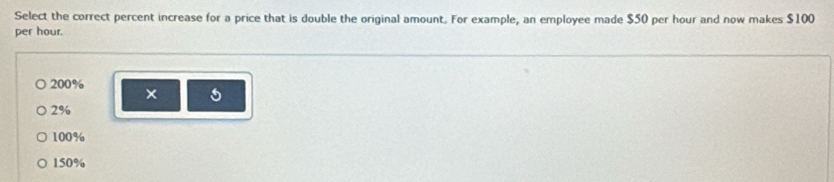 Select the correct percent increase for a price that is double the original amount. For example, an employee made $50 per hour and now makes $100
per hour.
200%
×
2%
100%
150%