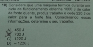 Considere que uma máquina térmica durante um
ciclo de funcionamento obtenha 1000 J de calor
da fonte quente, produz trabalho e cede 220 J de
calor para a fonte fria. Considerando essas
informações, determine o seu trabalho.
A) 450 J
B 780 J
C) 1220 J
D - 1220 J