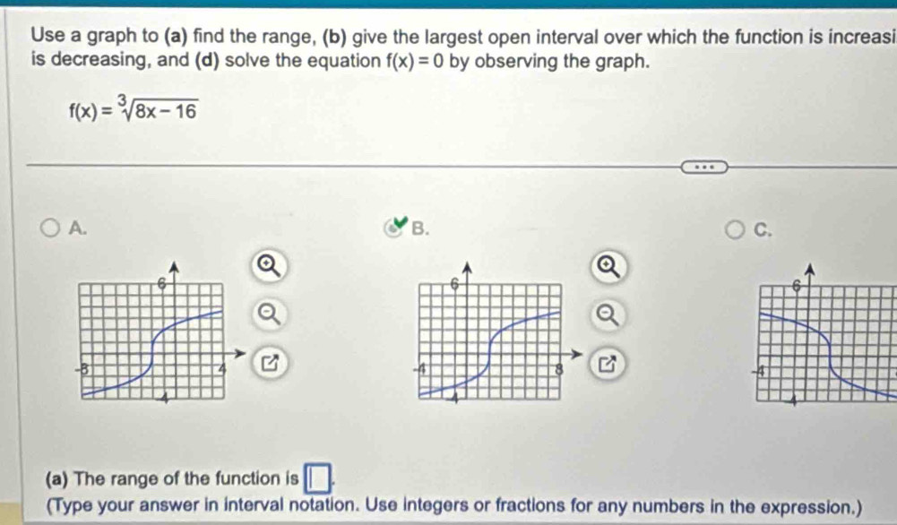 Use a graph to (a) find the range, (b) give the largest open interval over which the function is increasi 
is decreasing, and (d) solve the equation f(x)=0 by observing the graph.
f(x)=sqrt[3](8x-16)
A. 
B. 
C. 
(a) The range of the function is 
(Type your answer in interval notation. Use integers or fractions for any numbers in the expression.)