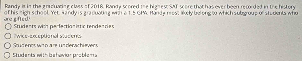 Randy is in the graduating class of 2018. Randy scored the highest SAT score that has ever been recorded in the history
of his high school. Yet, Randy is graduating with a 1.5 GPA. Randy most likely belong to which subgroup of students who
are gifted?
Students with perfectionistic tendencies
Twice-exceptional students
Students who are underachievers
Students with behavior problems