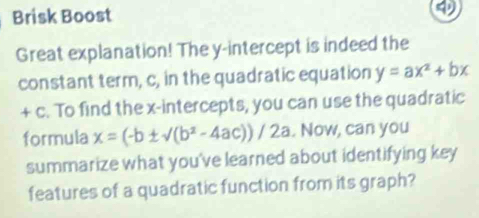 Brisk Boost
Great explanation! The y-intercept is indeed the
constant term, c, in the quadratic equation y=ax^2+bx
+ c. To find the x-intercepts, you can use the quadratic
formula x=(-b± sqrt((b^2-4ac)))/2a. Now, can you
summarize what you've learned about identifying key
features of a quadratic function from its graph?