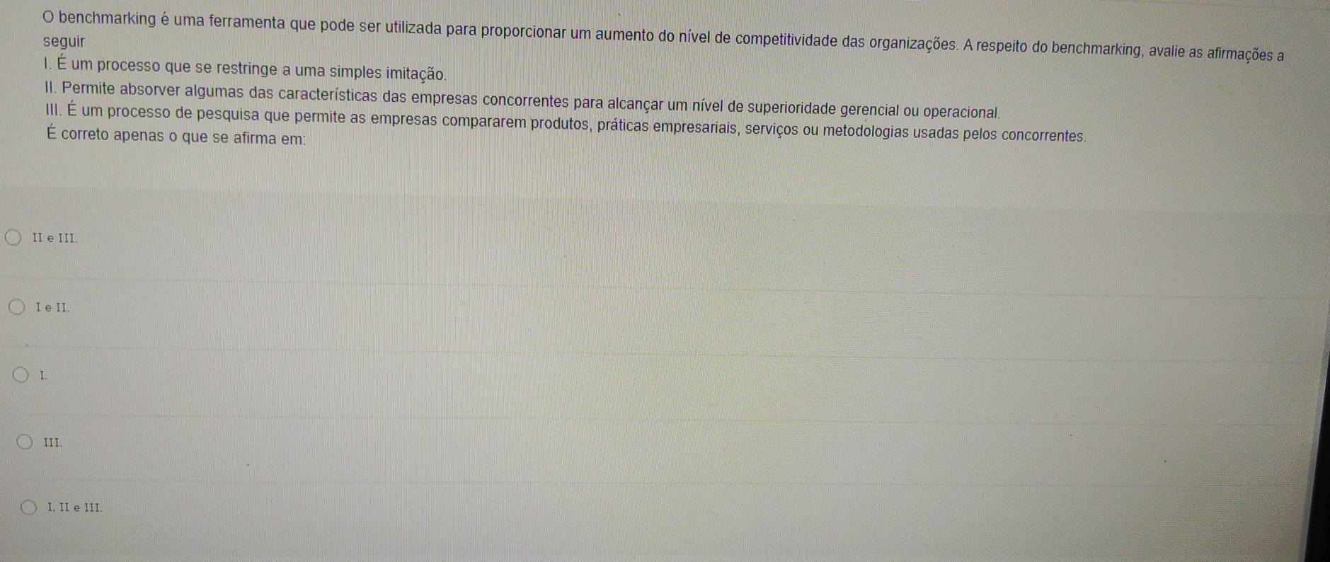 benchmarking é uma ferramenta que pode ser utilizada para proporcionar um aumento do nível de competitividade das organizações. A respeito do benchmarking, avalie as afirmações a
seguir
I. É um processo que se restringe a uma simples imitação
II. Permite absorver algumas das características das empresas concorrentes para alcançar um nível de superioridade gerencial ou operacional
III. É um processo de pesquisa que permite as empresas compararem produtos, práticas empresariais, serviços ou metodologias usadas pelos concorrentes.
É correto apenas o que se afirma em:
II e III.
I e II.
I.
III.
I, II e III.