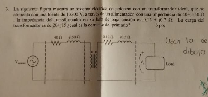 La siguiente figura muestra un sistema eléctrico de potencia con un transformador ideal, que se 
alimenta con una fuente de 13200 V, a través de un alimentador con una impedancia de 40+j150Omega
la impedancia del transformador en su lado de baja tensión es 0.12+j0.7Omega. La carga del 
transformador es de 20+j15 ¿cual es la corrientc del primario? 5 pts