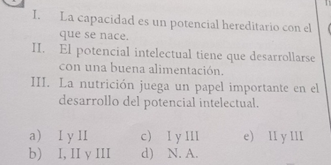 I1
I. La capacidad es un potencial hereditario con el
que se nace.
II. El potencial intelectual tiene que desarrollarse
con una buena alimentación.
III. La nutrición juega un papel importante en el
desarrollo del potencial intelectual.
a) I y II c) I y III e) II y III
b) I, II y III d) N. A.