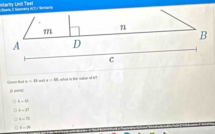 nilarity Unit Test
Eberle, C Geometry A(1) / Similarity
m
n
B
A
D
C
Given that n=48 and a=60 , what is the value of b?
(1 point)
b=45
b=27
b=75
b=36