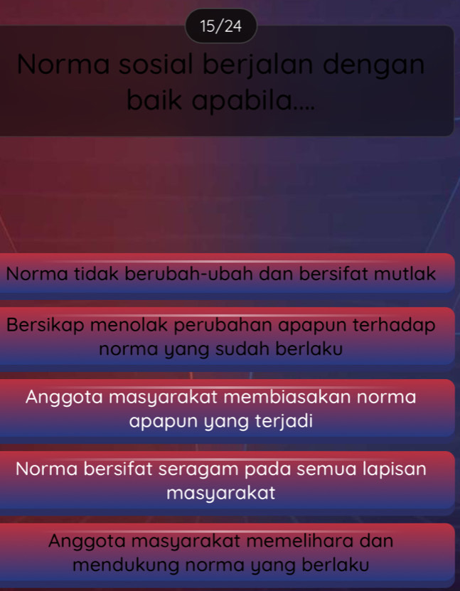 15/24
Norma sosial berjalan dengan
baik apabila....
Norma tidak berubah-ubah dan bersifat mutlak
Bersikap menolak perubahan apapun terhadap
norma yang sudah berlaku
Anggota masyarakat membiasakan norma
apapun yang terjadi
Norma bersifat seragam pada semua lapisan
masyarakat
Anggota masyarakat memelihara dan
mendukung norma yang berlaku