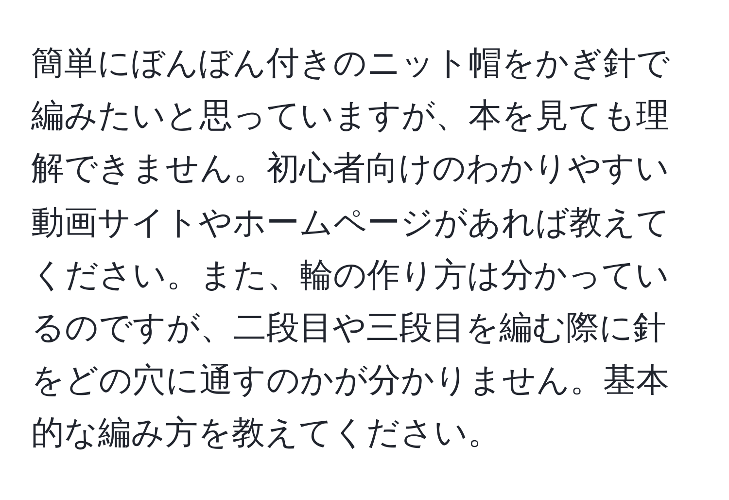 簡単にぼんぼん付きのニット帽をかぎ針で編みたいと思っていますが、本を見ても理解できません。初心者向けのわかりやすい動画サイトやホームページがあれば教えてください。また、輪の作り方は分かっているのですが、二段目や三段目を編む際に針をどの穴に通すのかが分かりません。基本的な編み方を教えてください。