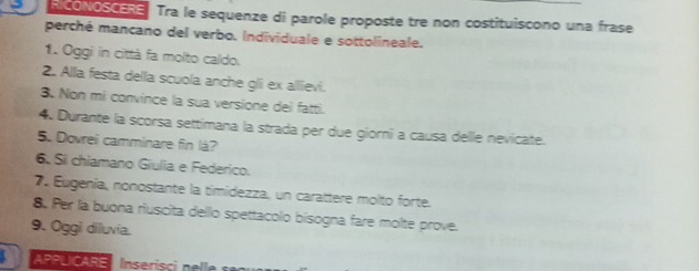 CONOSCERE Tra le sequenze di parole proposte tre non costituiscono una frase 
perché mancano del verbo. Individuale e sottolineale. 
1. Oggi in città fa molto caldo. 
2. Alla festa della scuola anche gli ex allievi. 
3. Non mi convince la sua versione dei fatti. 
4. Durante la scorsa settimana la strada per due giorni a causa delle nevicate. 
5. Dovrel camminare fin là? 
6. Sí chiamano Giulia e Federico. 
7. Eugenía, nonostante la timidezza, un carattere molto forte. 
8. Per la buona riuscita dello spettacolo bisogna fare molte prove. 
9. Oggi diluvia. 
APPLICARE