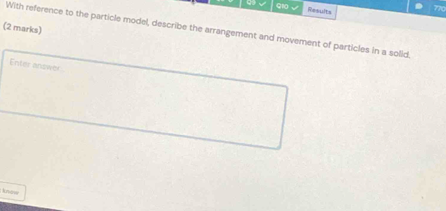 Results 
770 
(2 marks) 
With reference to the particle model, describe the arrangement and movement of particles in a solid. 
Enter answer 
know