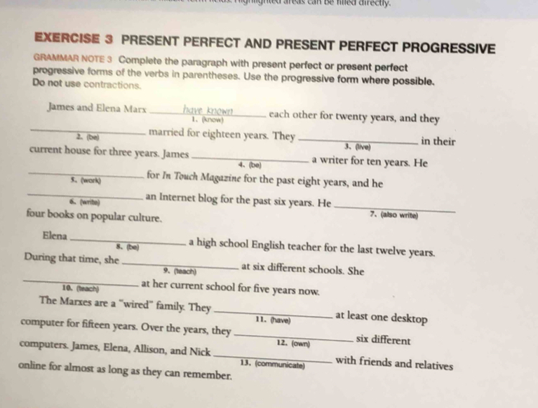 ned areas can be med airectly. 
EXERCISE 3 PRESENT PERFECT AND PRESENT PERFECT PROGRESSIVE 
GRAMMAR NOTE 3 Complete the paragraph with present perfect or present perfect 
progressive forms of the verbs in parentheses. Use the progressive form where possible. 
Do not use contractions. 
_ 
James and Elena Marx _ each other for twenty years, and they 
1、 (know) 
2. (be) married for eighteen years. They _in their 
3、 (live) 
current house for three years. James _a writer for ten years. He 
4、(be) 
_ 
_5. (work) for In Touch Magazine for the past eight years, and he 
6. (write) an Internet blog for the past six years. He_ 
four books on popular culture. 
7、(also write) 
Elena _a high school English teacher for the last twelve years. 
8. (be) 
_ 
During that time, she _at six different schools. She 
9、(teach) 
10.(teach) at her current school for five years now. 
The Marxes are a “wired” family. They _at least one desktop 
11. (have) 
computer for fifteen years. Over the years, they _12. (own) six different 
computers. James, Elena, Allison, and Nick _with friends and relatives 
13. (communicate) 
online for almost as long as they can remember.