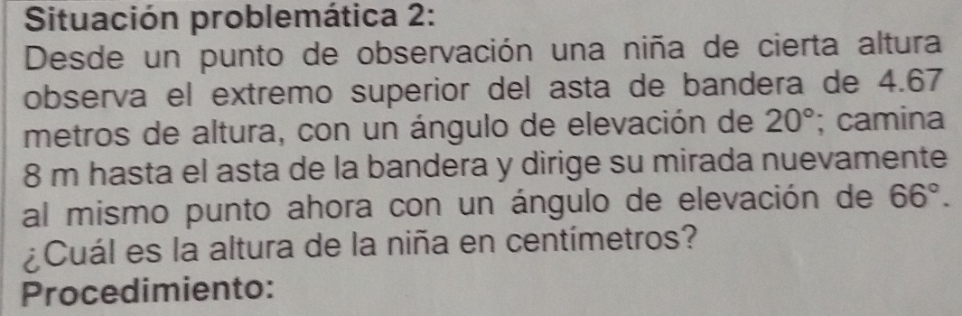 Situación problemática 2: 
Desde un punto de observación una niña de cierta altura 
observa el extremo superior del asta de bandera de 4.67
metros de altura, con un ángulo de elevación de 20°; camina
8 m hasta el asta de la bandera y dirige su mirada nuevamente 
al mismo punto ahora con un ángulo de elevación de 66°. 
¿Cuál es la altura de la niña en centímetros? 
Procedimiento: