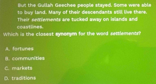 But the Gullah Geechee people stayed. Some were able
to buy land. Many of their descendants still live there.
Their settlements are tucked away on islands and
coastlines.
Which is the closest synonym for the word settlements?
A, fortunes
B. communities
C. markets
D. traditions