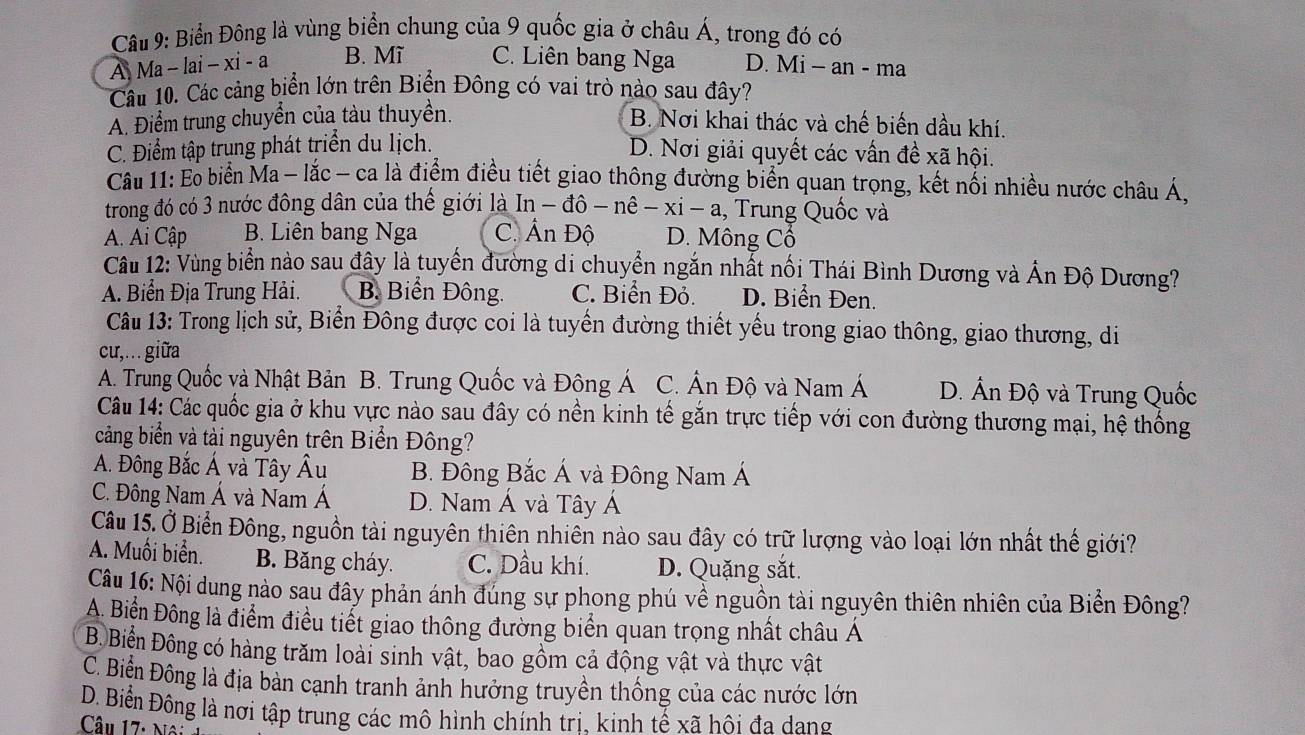 Biển Đông là vùng biển chung của 9 quốc gia ở châu Á, trong đó có
A Ma - lai - xi-a B. Mĩ C. Liên bang Nga D. Mi - an - ma
Câu 10. Các cảng biển lớn trên Biển Đông có vai trò nào sau đây?
A. Điểm trung chuyển của tàu thuyền. B. Nơi khai thác và chế biến dầu khí.
C. Điểm tập trung phát triển du lịch. D. Nơi giải quyết các vấn đề xã hội.
Câu 11: E biển Ma - lắc - ca là điểm điều tiết giao thông đường biển quan trọng, kết nổi nhiều nước châu Á,
trong đó có 3 nước đông dân của thế giới là In - đô - nê -xi-a , Trung Quốc và
A. Ai Cập B. Liên bang Nga C. Ấn Độ D. Mông Cổ
Câu 12: Vùng biển nào sau đây là tuyển đường di chuyển ngắn nhất nổi Thái Bình Dương và Ấn Độ Dương?
A. Biển Địa Trung Hải. B. Biển Đông. C. Biển Đỏ. D. Biển Đen.
Câu 13: Trong lịch sử, Biển Đông được coi là tuyến đường thiết yếu trong giao thông, giao thương, di
cu,... giữa
A. Trung Quốc và Nhật Bản B. Trung Quốc và Đông Á C. Ấn Độ và Nam Á D. Ấn Độ và Trung Quốc
Câu 14: Các quốc gia ở khu vực nào sau đây có nền kinh tế gắn trực tiếp với con đường thương mại, hệ thống
cảng biển và tài nguyên trên Biển Đông?
A. Đông Bắc Á và Tây Âu B. Đông Bắc Á và Đông Nam Á
C. Đông Nam Á và Nam Á D. Nam Á và Tây Á
Câu 15. Ở Biển Đông, nguồn tài nguyên thiên nhiên nào sau đây có trữ lượng vào loại lớn nhất thế giới?
A. Muối biển. B. Băng cháy. C. Dầu khí. D. Quặng sắt.
Câu 16: Nội dung nào sau đây phản ánh đúng sự phong phú về nguồn tài nguyên thiên nhiên của Biển Đông?
A. Biển Đông là điểm điều tiết giao thông đường biển quan trọng nhất châu Á
B. Biển Đông có hàng trăm loài sinh vật, bao gồm cả động vật và thực vật
C. Biển Đông là địa bàn cạnh tranh ảnh hưởng truyền thống của các nước lớn
D. Biển Đông là nơi tập trung các mô hình chính trị, kinh tế xã hôi đa dang
Câu 17: Nô