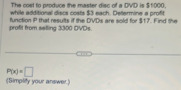 The cost to produce the master disc of a DVD is $1000, 
while additional discs costs $3 each. Determine a profit 
function P that results if the DVDs are sold for $17. Find the 
profit from selling 3300 DVDs.
P(x)=□
(Simplify your answer.)