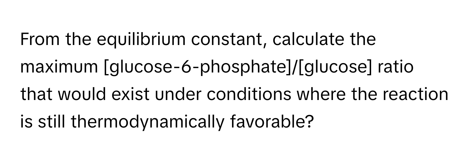 From the equilibrium constant, calculate the maximum [glucose-6-phosphate]/[glucose] ratio that would exist under conditions where the reaction is still thermodynamically favorable?