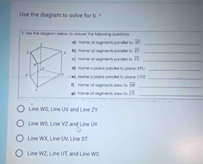 Use the diagram to solve for b. *
1. Use the diagram below to answer the following questions.
a) Name all segments parallel to overline XT. _
b) Name all segments parallel to overline ZY. _
c) Name all segments paraliel to overline VS. _
d) Name a piane parallel to plane STU._
e) Name a piane parallel to piane UVZ._
1) Name all segments skew to overline SW. _
g) Name all segments skew to overline UT. _
Line WS, Line UV and Line ZY
Line WS, Line VZ and Line UY
Line WX, Line UV, Line ST
Line WZ, Line UT, and Line WS