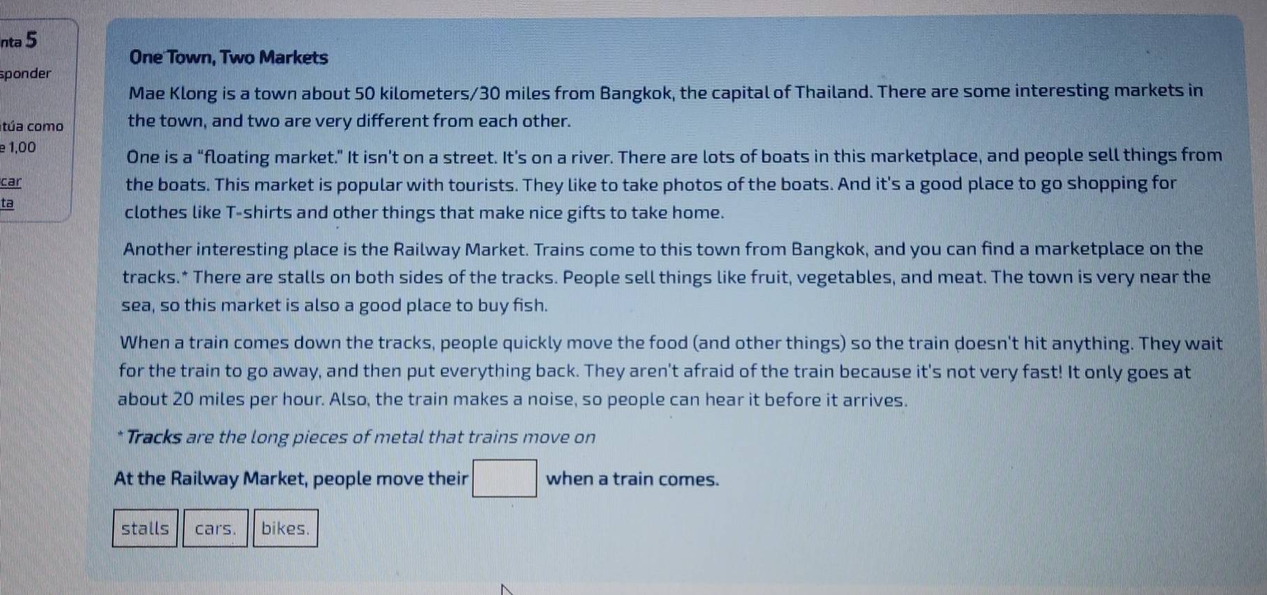 nta 5 
One Town, Two Markets 
sponder 
Mae Klong is a town about 50 kilometers/30 miles from Bangkok, the capital of Thailand. There are some interesting markets in 
túa como the town, and two are very different from each other. 
e 1,00 
One is a “floating market.” It isn’t on a street. It’s on a river. There are lots of boats in this marketplace, and people sell things from 
car the boats. This market is popular with tourists. They like to take photos of the boats. And it's a good place to go shopping for 
ta 
clothes like T-shirts and other things that make nice gifts to take home. 
Another interesting place is the Railway Market. Trains come to this town from Bangkok, and you can find a marketplace on the 
tracks.* There are stalls on both sides of the tracks. People sell things like fruit, vegetables, and meat. The town is very near the 
sea, so this market is also a good place to buy fish. 
When a train comes down the tracks, people quickly move the food (and other things) so the train doesn't hit anything. They wait 
for the train to go away, and then put everything back. They aren't afraid of the train because it's not very fast! It only goes at 
about 20 miles per hour. Also, the train makes a noise, so people can hear it before it arrives. 
* Tracks are the long pieces of metal that trains move on 
At the Railway Market, people move their when a train comes. 
stalls cars bikes.