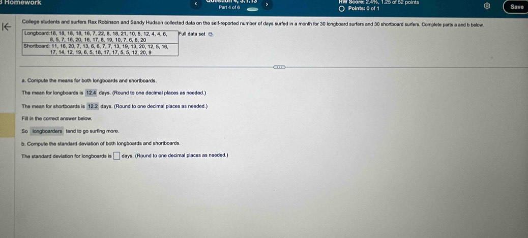 Homework W Score: 2.4%, 1.25 of 52 paints Save
Part 4 of 6 Points: 0 of 1
College students and surfers Rex Robinson and Sandy Hudson collected data on the self-reported number of days surfed in a month for 30 longboard surfers and 30 shortboard surfers. Complete parts a and b below.
ta set 
a. Compute the means for both longboards and shortboards.
The mean for longboards is 12.4 days. (Round to one decimal places as needed.)
The mean for shortboards is 12.2 days. (Round to one decimal places as needed.)
Fill in the correct answer below.
So longboarders tend to go surfing more.
b. Compute the standard deviation of both longboards and shortboards.
The standard deviation for longboards is □ days. (Round to one decimal places as needed.)