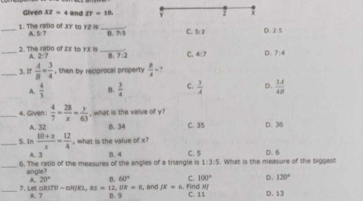 Given XZ=4 and ZY=10.
z ×
_1. The ratio of XY to YZ is _. C. 5:2 D. 2:5
A. 5:7 B. 7:5
_2. The ratio of zX to yx is _. C. 4:7 D. 7:4
A. 2:7 B. 7:2
_3. If  A/B = 3/4  , then by reciprocal property  B/A = ?
A.  4/3  B.  3/4  C.  3/A  D.  3A/4B 
_4. Given:  4/7 = 28/x = y/63  , what is the value of y?
A. 32 B. 34 C. 35 D. 36
_5. In  (10+x)/x = 12/4  , what is the value of x?
A. 3 B. 4 C. 5
_6. The ratio of the measures of the angles of a triangle is 1:3:5. What is the measure of the biggest D. 6
angle?
A. 20° B. 60° C. 100° D. 120°
_7. Let □ RSTU-□ HJRL, RS=12, UR=8 , and JK=6 , Find HJ C. 11 D. 13
A. 7 B. 9