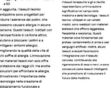 a 50. I tesauti terapeuticl e gli e-textile 
n aggiunta, i tessuti tecnici rappresentano un innovazione 
significativa nel campo delt 
antipoll ine sono progettati per medicina e delia tecnologia. I tessuti 
ldurre l'aderenza del polini, ch tecniol utilizzati in vari ambit 
possono causare allergie in alcune medici, sono realizzati con matenali 
persone, Questi tessuti, trettati con biotessill che affrono leggerezzs. 
fessibilità e resistenza. Questi 
hanoparticelle di carbone attivo. matenall sono fondemental per 
alutano a bloccare i pollini a a protes, contenimento di ernie e vasi 
mitigare i sintomi allergici. sanguignl artificiall. Inoltre, alcuni 
migllorando la qualitá delía vita di tessuti avanzat favoriscono 
chi söffre di allergie. L'innovazione lintegrazione con i tessuto 
hel materiall tessili non solo offre. naturale, contribuando alla 
protezione dai raggi UV. ma anche rigenerazione di ossa a nervi, a sono 
conosciut come tessuti intelligenti. 
soluzioni per affrontare le allergie, che promettono di rivoluzionare II 
dimostrando l'importanza della futuro della medicina. 
tecnología neñla creazione dl 
abbialiamento funzionale e