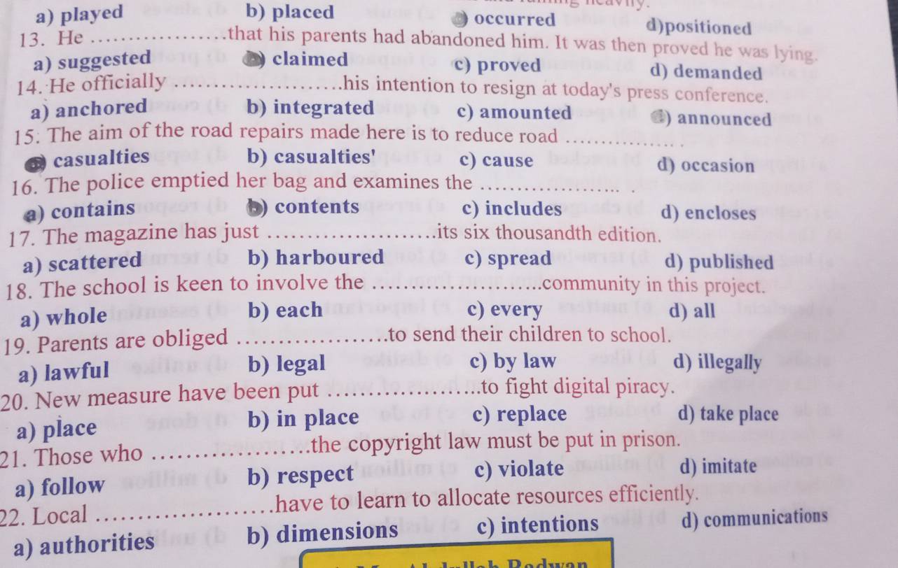 a) played b) placed occurred d)positioned
13. He_
that his parents had abandoned him. It was then proved he was lying.
D)
a) suggested claimed c) proved d) demanded
14. He officially ..
his intention to resign at today's press conference.
a) anchored b) integrated c) amounted @) announced
15. The aim of the road repairs made here is to reduce road_
casualties b) casualties' c) cause d) occasion
16. The police emptied her bag and examines the_
a) contains b) contents c) includes d) encloses
17. The magazine has just _its six thousandth edition.
b) harboured
a) scattered c) spread d) published
18. The school is keen to involve the _community in this project.
a) whole b) each c) every d) all
19. Parents are obliged_
to send their children to school.
a) lawful b) legal c) by law d) illegally
20. New measure have been put ………
to fight digital piracy.
a) place b) in place c) replace
d) take place
21. Those who_
a) follow b) respect c) violate
d) imitate
have to learn to allocate resources efficiently.
22. Local_
a) authorities b) dimensions c) intentions d) communications