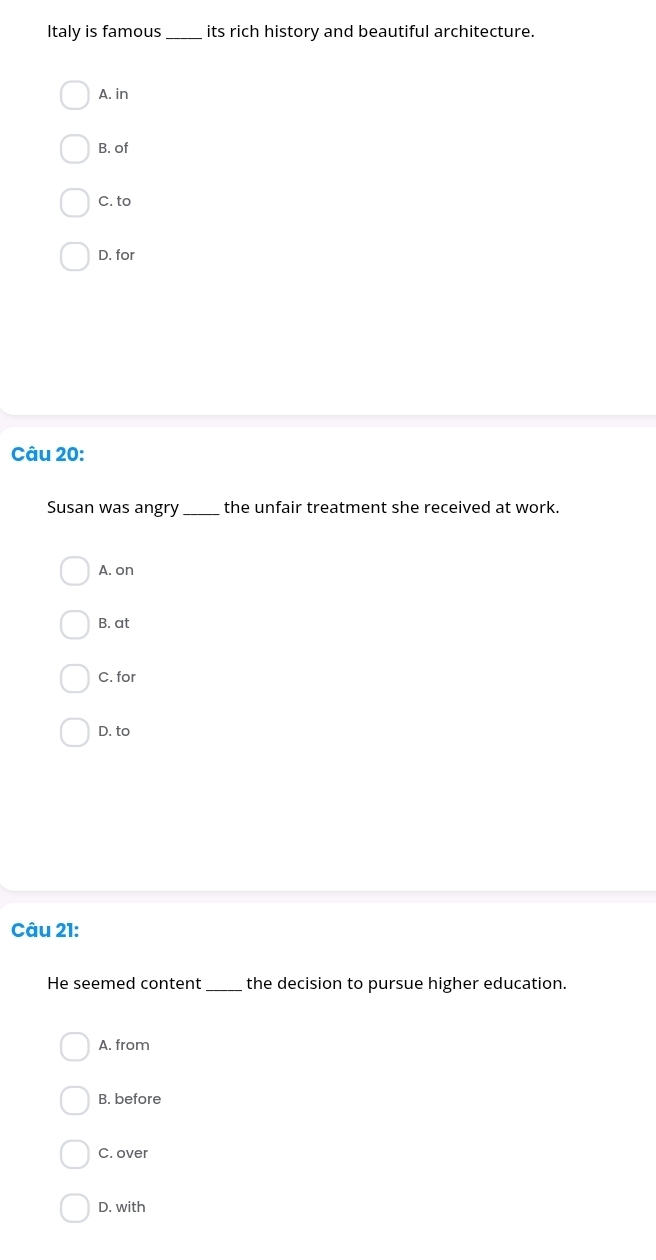 Italy is famous _its rich history and beautiful architecture.
A. in
B. of
C. to
D. for
Câu 20:
Susan was angry_ the unfair treatment she received at work.
A. on
B. at
C. for
D. to
Câu 21:
He seemed content_ the decision to pursue higher education.
A. from
B. before
C. over
D. with