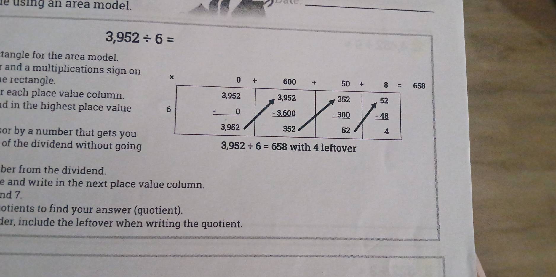 le using an area model.
_
3,952/ 6=
tangle for the area model.
r and a multiplications sign on
e rectangle. 
r each place value column.
ad in the highest place value 
sor by a number that gets you 
of the dividend without going 3,952/ 6=658 with 4 leftover
ber from the dividend.
e and write in the next place value column.
nd 7.
otients to find your answer (quotient).
der, include the leftover when writing the quotient.