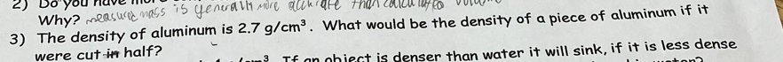 Do you have 
Why? 
3) The density of aluminum is 2.7g/cm^3. What would be the density of a piece of aluminum if it 
were cut in half? 
an object is denser than water it will sink, if it is less dense