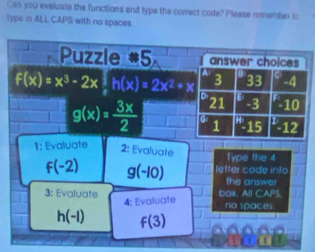 Can you evaluate the functions and type the correct code? Please remember to
type in ALL CAPS with no spaces
Puzzle #5 answer choices
A
3^(33) -4

f(x)=x^3-2x 1/x h(x)=2x^2+x Di 21 '-3 5 10
g(x)= 3x/2  G^H-15 -12
1
s
1: Evaluate 2: Evaluate Type the 4
f(-2) g(-10) letter code into
the answer
3: Evaluate box, All CAPS.
4: Evaluafe
no spaces.
h(-l) f(3)