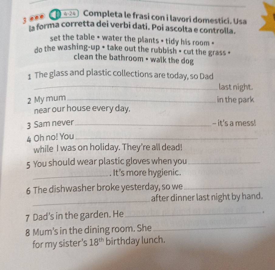 ..● D 4-24〕 Completa le frasi con i lavori domestici. Usa 
la forma corretta dei verbi dati. Poi ascolta e controlla. 
set the table • water the plants • tidy his room « 
do the washing-up • take out the rubbish • cut the grass • 
clean the bathroom • walk the dog 
1 The glass and plastic collections are today, so Dad 
_last night. 
2 My mum _in the park 
near our house every day. 
3 Sam never_ - it’s a mess! 
4 Oh no! You_ 
while I was on holiday. They’re all dead! 
5 You should wear plastic gloves when you_ 
_. It’s more hygienic. 
6 The dishwasher broke yesterday, so we_ 
_after dinner last night by hand. 
7 Dad’s in the garden. He_ 
. 
8 Mum’s in the dining room. She_ 
for my sister’s 18^(th) birthday lunch.