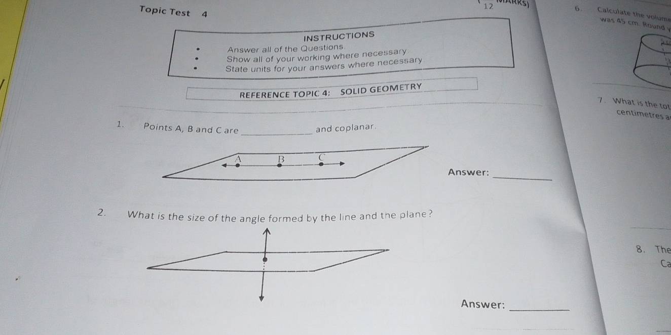 Topic Test 4 
6. Calculate the volume 
was 45 cm. Round y 
INSTRUCTIONS 
Answer all of the Questions 
Show all of your working where necessary 
State units for your answers where necessary 
2 
REFERENCE TOPIC 4： SOLID GEOMETRY 
7. What is the to 
centimetres a 
_ 
1. Points A, B and C are 
and coplanar. 
_ 
nswer: 
2. What is the size of the angle formed by the line and the plane? 
8. The 
Ca 
Answer:_