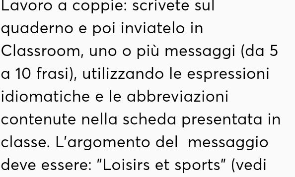 Lavoro a coppie: scrivete sul 
quaderno e poi inviatelo in 
Classroom, uno o più messaggi (da 5
a 10 frasi), utilizzando le espressioni 
idiomatiche e le abbreviazioni 
contenute nella scheda presentata in 
classe. L’argomento del messaggio 
deve essere: "Loisirs et sports" (vedi