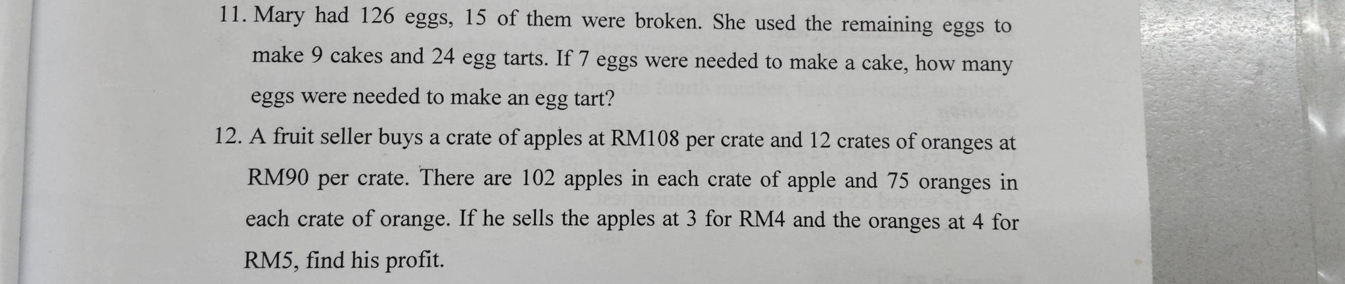 Mary had 126 eggs, 15 of them were broken. She used the remaining eggs to 
make 9 cakes and 24 egg tarts. If 7 eggs were needed to make a cake, how many 
eggs were needed to make an egg tart? 
12. A fruit seller buys a crate of apples at RM108 per crate and 12 crates of oranges at
RM90 per crate. There are 102 apples in each crate of apple and 75 oranges in 
each crate of orange. If he sells the apples at 3 for RM4 and the oranges at 4 for
RM5, find his profit.