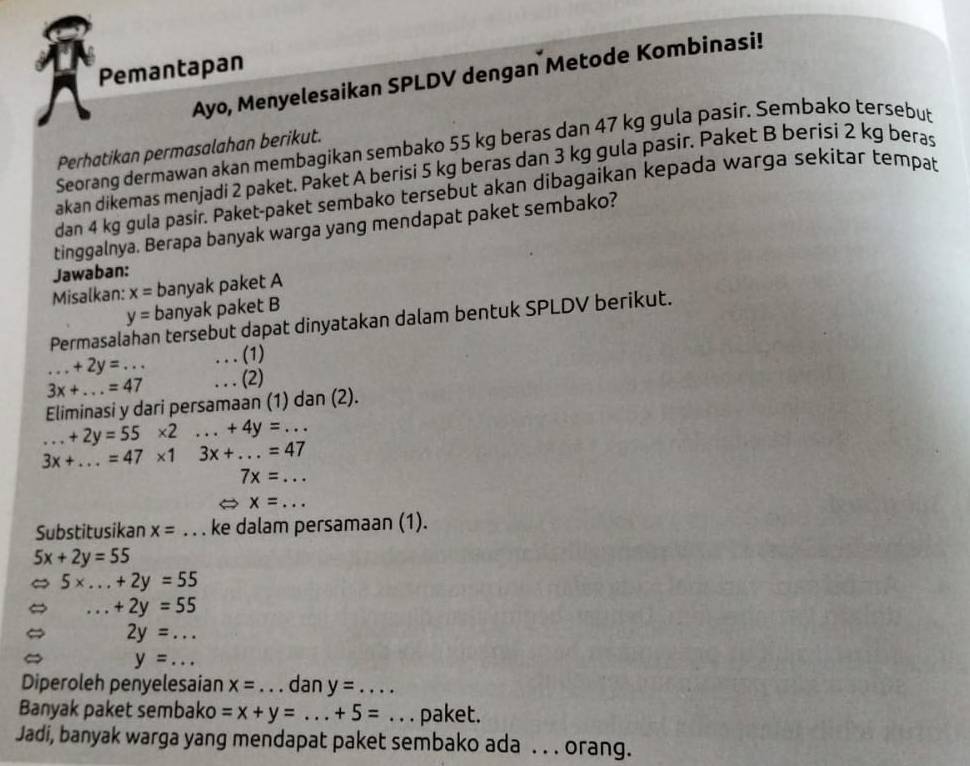 Pemantapan 
Ayo, Menyelesaikan SPLDV dengan Metode Kombinasi! 
Seorang dermawan akan membagikan sembako 55 kg beras dan 47 kg gula pasir. Sembako tersebut 
Perhatikan permasalahan berikut. 
akan dikemas menjadi 2 paket. Paket A berisi 5 kg beras dan 3 kg gula pasir. Paket B berisi 2 kg beras 
dan 4 kg gula pasir. Paket-paket sembako tersebut akan dibagaikan kepada warga sekitar tempat 
tinggalnya. Berapa banyak warga yang mendapat paket sembako? 
Jawaban: 
Misalkan: x= banyak paket A
y= banyak paket B 
Permasal n tersebut dapat dinyatakan dalam bentuk SPLDV berikut.
+2y=... . . . (1)
3x+...=47. . . (2) 
Eliminasi y dari persamaan (1) dan (2)..+2y=55* 2...+4y=...
3x+...=47* 13x+...=47
7x=...
x=... _ 
Substitusikan x= _ ke dalam persamaan (1).
5x+2y=55
5* ...+2y=55
_.+2y=55
2y=...
y= _ 
Diperoleh penyelesaian x= _dan y= _  ... 
Banyak paket sembako =x+y=...+5= _ _paket. 
Jadi, banyak warga yang mendapat paket sembako ada . . . orang.