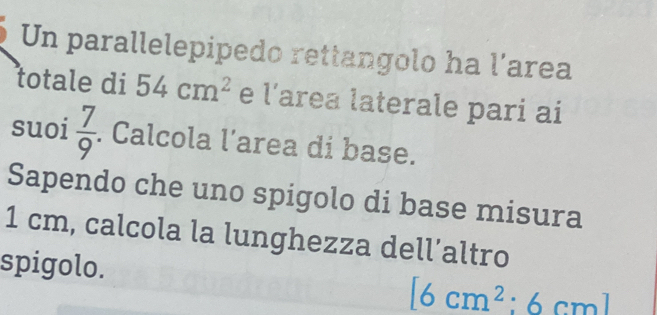 Un parallelepipedo rettangolo ha l’area 
totale di 54cm^2 e l' area laterale pari ai 
suoi  7/9 . Calcola l’area di base. 
Sapendo che uno spigolo di base misura
1 cm, calcola la lunghezza dell’altro 
spigolo.
[6cm^2:6cm]