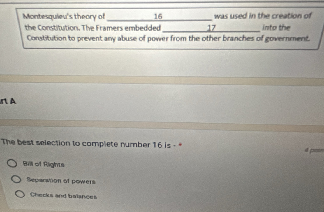 Montesquieu's theory of_ 16 _ was used in the creation of
the Constitution. The Framers embedded _ 17 into the
Constitution to prevent any abuse of power from the other branches of government.
r A
The best selection to complete number 16 is - *
Bill of Rights
Separation of powers
Checks and balances