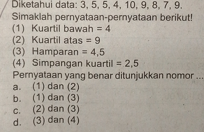 Diketahui data: 3, 5, 5, 4, 10, 9, 8, 7, 9.
Simaklah pernyataan-pernyataan berikut!
(1) Kuartil bawah =4
(2) Kuartil atas =9
(3) Hamparan =4,5
(4) Simpangan kuartil =2,5
Pernyataan yang benar ditunjukkan nomor ...
a. (1) dan (2)
b. (1) dan (3)
c. (2) dan (3)
d. (3) dan (4)