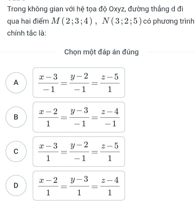 Trong không gian với hệ tọa độ Oxyz, đường thẳng d đi
qua hai điểm M(2;3;4), N(3;2;5) có phương trình
chính tắc là:
Chọn một đáp án đúng
A  (x-3)/-1 = (y-2)/-1 = (z-5)/1 
B  (x-2)/1 = (y-3)/-1 = (z-4)/-1 
C  (x-3)/1 = (y-2)/-1 = (z-5)/1 
D  (x-2)/1 = (y-3)/1 = (z-4)/1 