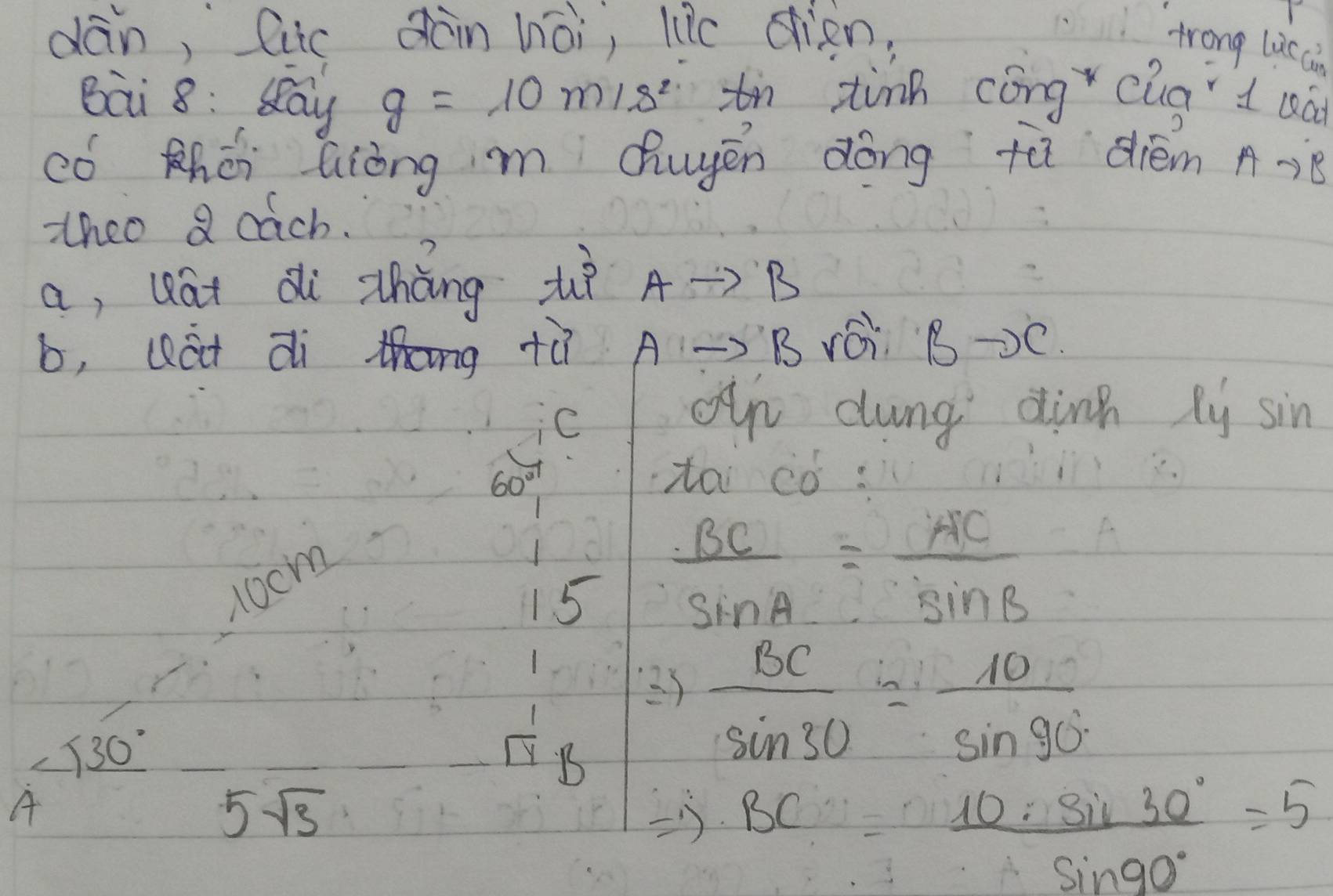 dān, Cic àin hòi, liǎe eien, 
trong lis ci 
Bai 8: Say g=10m/s^2 tn tinn cóng cua d uà 
có zhéi Qiòng m Qhuyén dōng tù dién A…8 
thco a cach. 
a, uat di zhòng zè Ato R 1
b, Qát di thng tù Ato B rái B-2 C 
C 
Oun dung dinn xy sin
60°
tai ¢ó:
10cm
15  BC/sin A = AC/sin B 
23  BC/sin 30 = 10/sin 90° 
_ <30°
 1/4 B
A
5sqrt(3)
BC= 11  10· sin 30°/sin 90° =5