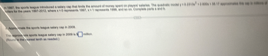 In 1997, the sports league introduced a salary cap that limits the amount of money spent on players' salaries. The quadratic mode y=0.2313x^2+2000x+38.17 approsimates the cap in miions of 
Pollars for the years 1997-2012, where x=0 represents f99f_1x=1 represents 1998, and so on. Complete parts a and b 
m 
Appro, imate the sports league salary cap in 2009. 
The approxs, ate sports league salary cap in 2009 is°□ million 
(Round to the earest tenth as needed.)