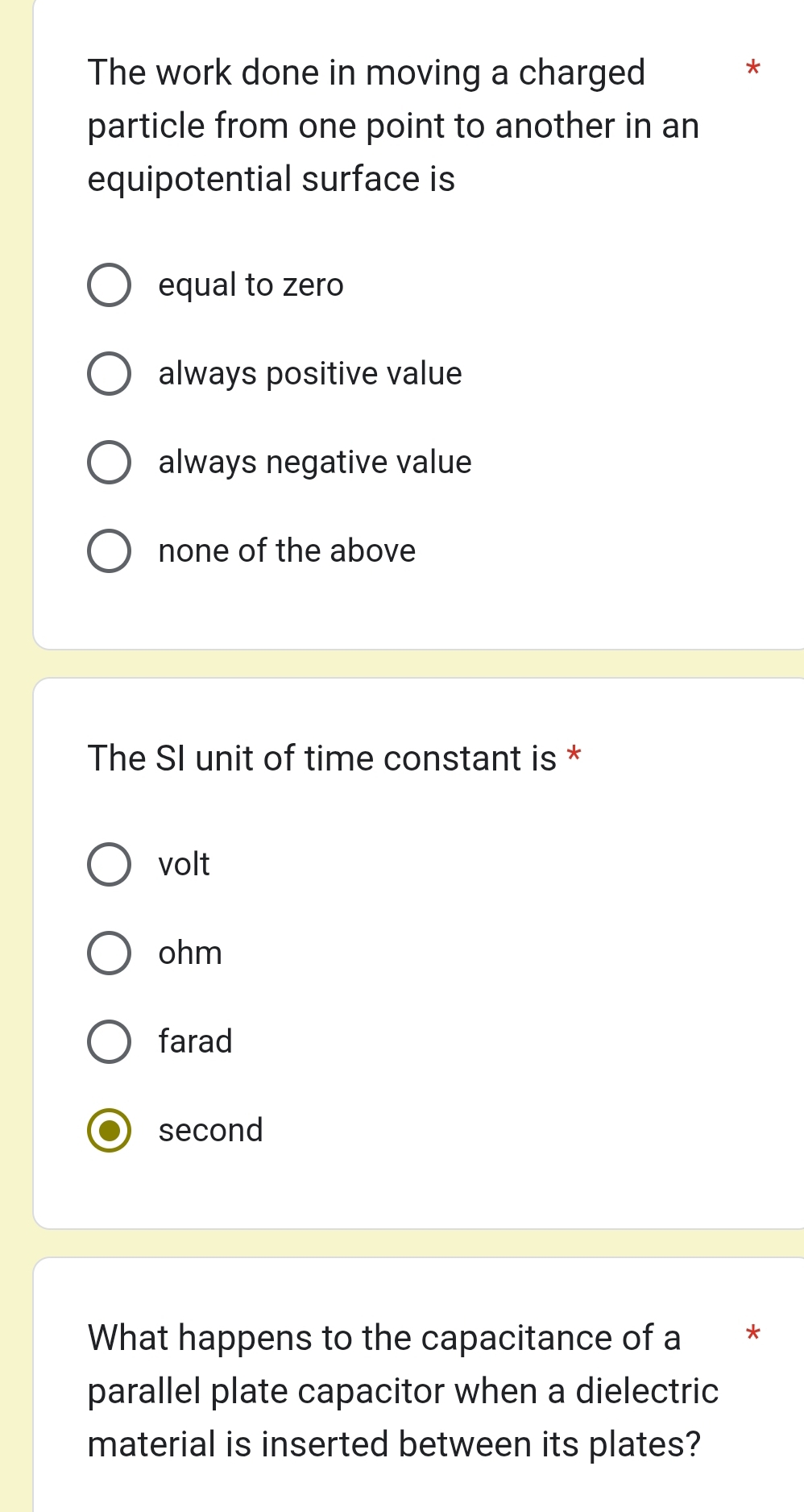 The work done in moving a charged
*
particle from one point to another in an
equipotential surface is
equal to zero
always positive value
always negative value
none of the above
The SI unit of time constant is *
volt
ohm
farad
second
What happens to the capacitance of a *
parallel plate capacitor when a dielectric
material is inserted between its plates?