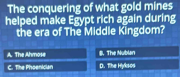 The conquering of what gold mines
helped make Egypt rich again during
the era of The Middle Kingdom?
A, The Ahmose B. The Nubian
C. The Phoenician D. The Hyksos