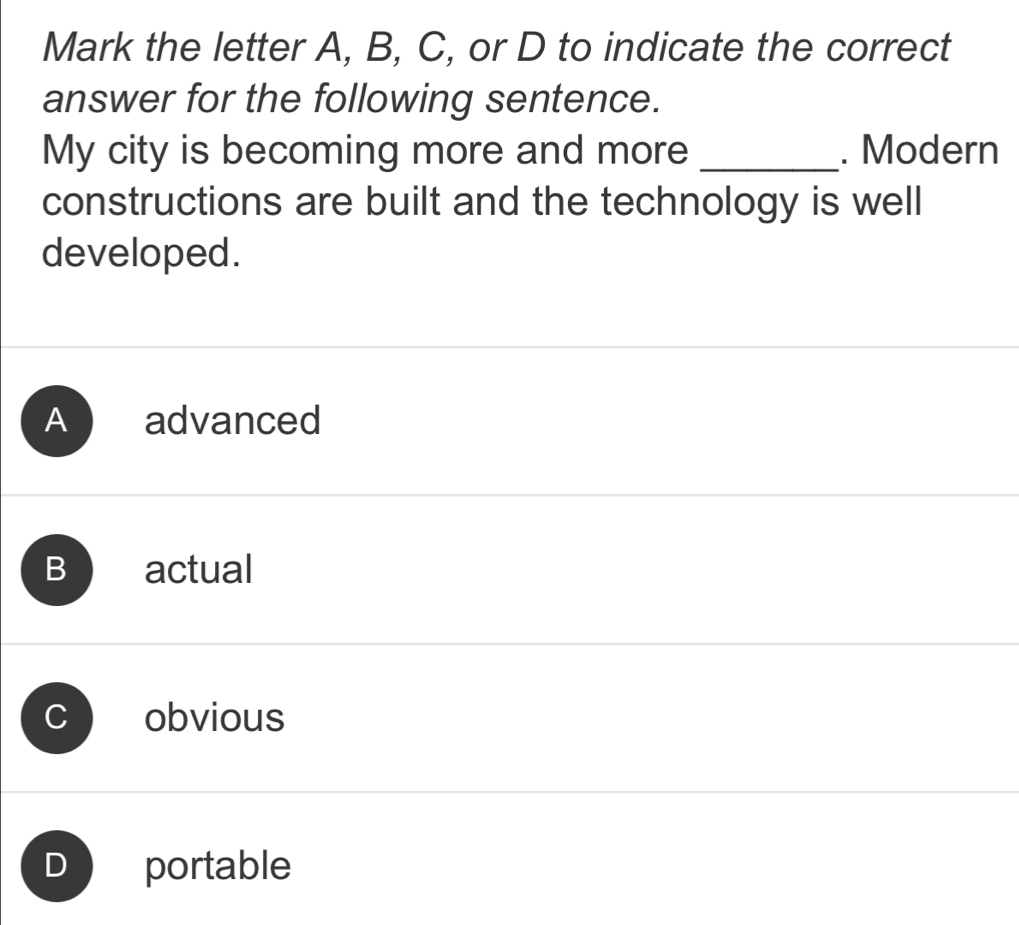 Mark the letter A, B, C, or D to indicate the correct
answer for the following sentence.
My city is becoming more and more _. Modern
constructions are built and the technology is well
developed.
A advanced
B actual
obvious
D portable